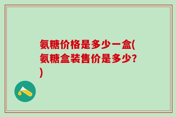氨糖价格是多少一盒(氨糖盒装售价是多少？)