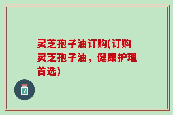 灵芝孢子油订购(订购灵芝孢子油，健康护理首选)