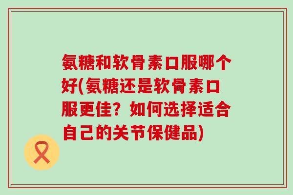 氨糖和软骨素口服哪个好(氨糖还是软骨素口服更佳？如何选择适合自己的关节保健品)