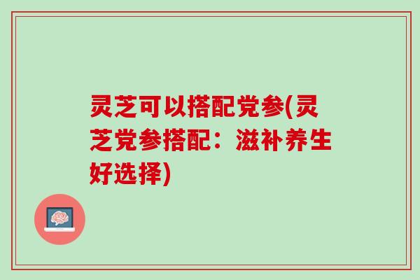 灵芝可以搭配党参(灵芝党参搭配：滋补养生好选择)