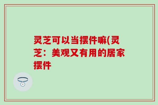 灵芝可以当摆件嘛(灵芝：美观又有用的居家摆件