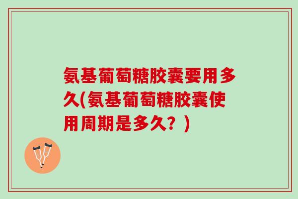 氨基葡萄糖胶囊要用多久(氨基葡萄糖胶囊使用周期是多久？)