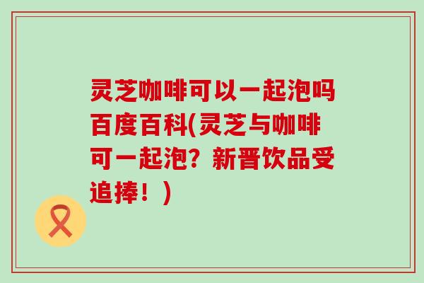灵芝咖啡可以一起泡吗百度百科(灵芝与咖啡可一起泡？新晋饮品受追捧！)