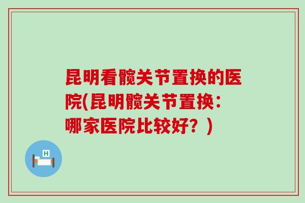 昆明看髋关节置换的医院(昆明髋关节置换：哪家医院比较好？)