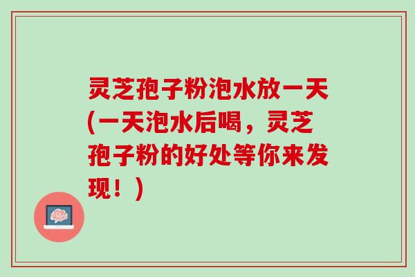 灵芝孢子粉泡水放一天(一天泡水后喝，灵芝孢子粉的好处等你来发现！)