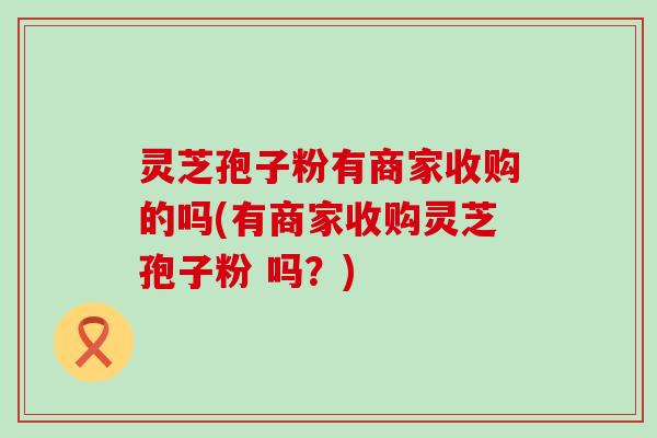 灵芝孢子粉有商家收购的吗(有商家收购灵芝孢子粉 吗？)