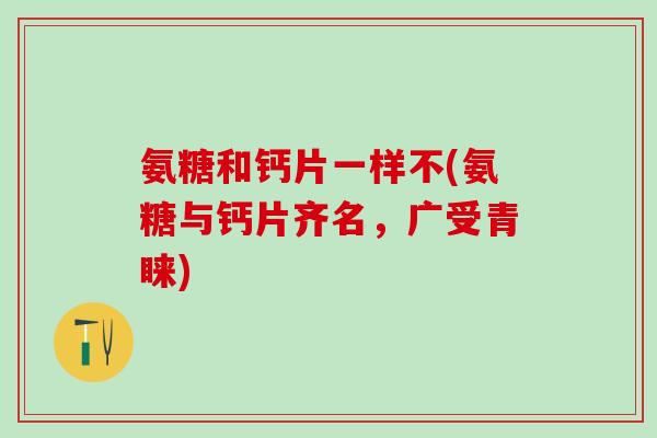 氨糖和钙片一样不(氨糖与钙片齐名，广受青睐)