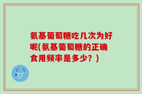 氨基葡萄糖吃几次为好呢(氨基葡萄糖的正确食用频率是多少？)