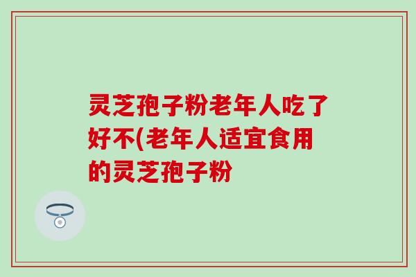 灵芝孢子粉老年人吃了好不(老年人适宜食用的灵芝孢子粉