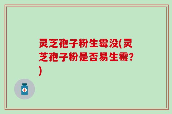 灵芝孢子粉生霉没(灵芝孢子粉是否易生霉？)