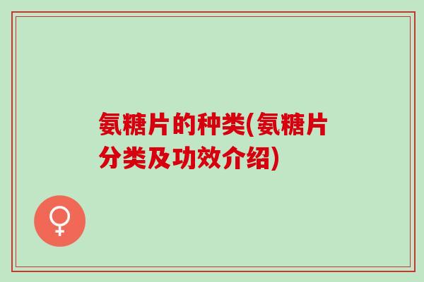 氨糖片的种类(氨糖片分类及功效介绍)