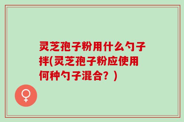 灵芝孢子粉用什么勺子拌(灵芝孢子粉应使用何种勺子混合？)