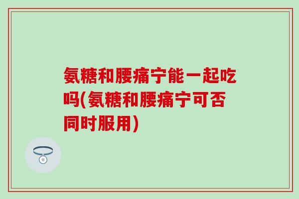 氨糖和腰痛宁能一起吃吗(氨糖和腰痛宁可否同时服用)