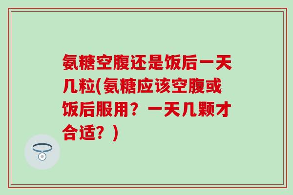 氨糖空腹还是饭后一天几粒(氨糖应该空腹或饭后服用？一天几颗才合适？)