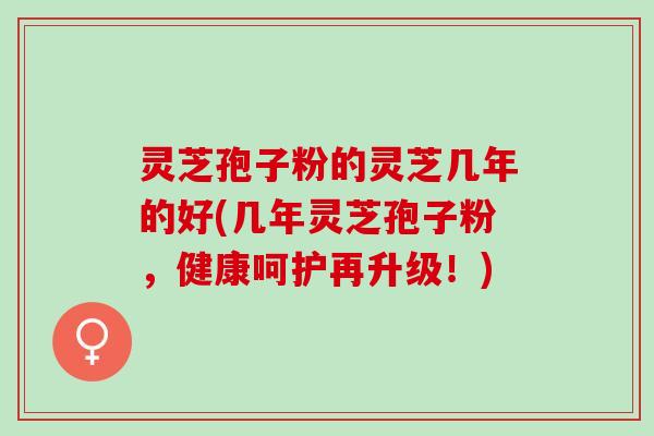 灵芝孢子粉的灵芝几年的好(几年灵芝孢子粉，健康呵护再升级！)