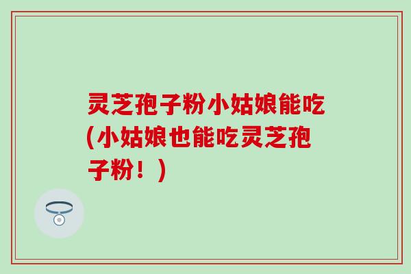 灵芝孢子粉小姑娘能吃(小姑娘也能吃灵芝孢子粉!) 灵芝孢子粉小姑娘能吃(小姑娘也能吃灵芝孢子粉!)