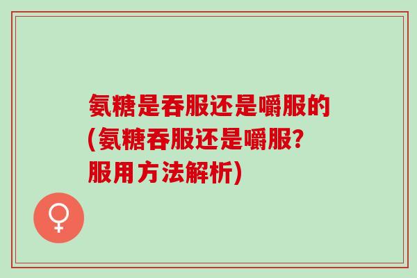 氨糖是吞服还是嚼服的(氨糖吞服还是嚼服？服用方法解析)