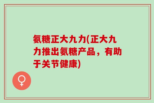 氨糖正大九力(正大九力推出氨糖产品，有助于关节健康)