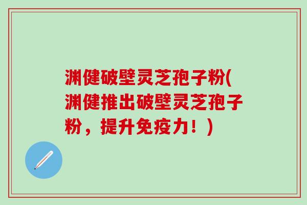 渊健破壁灵芝孢子粉(渊健推出破壁灵芝孢子粉，提升免疫力！)