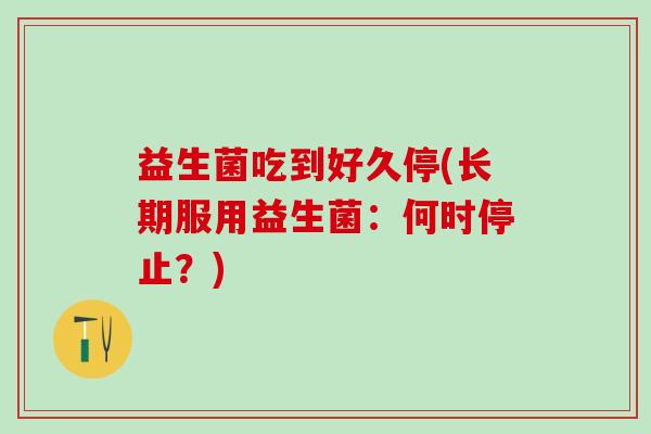 益生菌吃到好久停(长期服用益生菌:何时停止?) 益生菌吃到好久停(长期服用益生菌:何时停止?)