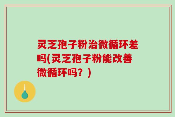 灵芝孢子粉治微循环差吗(灵芝孢子粉能改善微循环吗？)