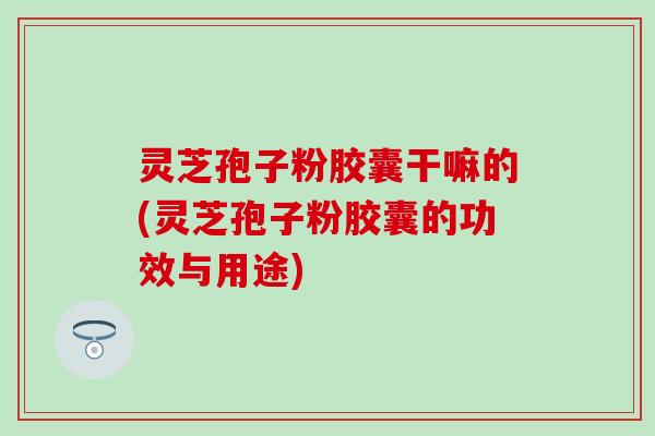 灵芝孢子粉胶囊干嘛的(灵芝孢子粉胶囊的功效与用途)