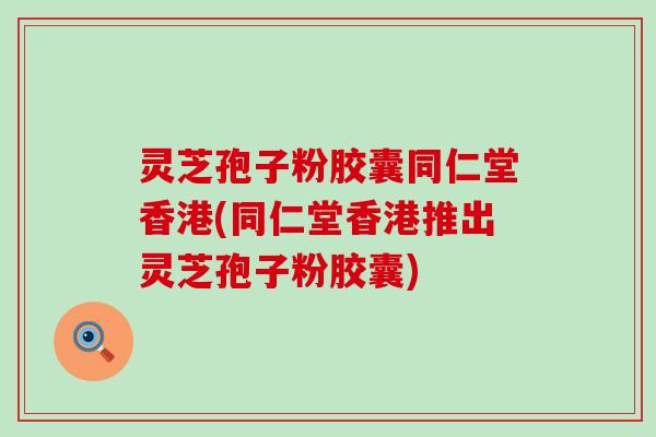 灵芝孢子粉胶囊同仁堂香港(同仁堂香港推出灵芝孢子粉胶囊)