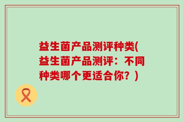 益生菌产品测评种类(益生菌产品测评：不同种类哪个更适合你？)