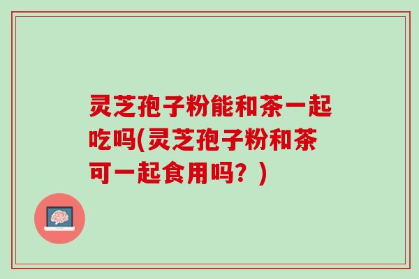 灵芝孢子粉能和茶一起吃吗(灵芝孢子粉和茶可一起食用吗？)