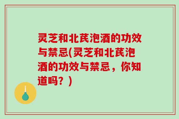 灵芝和北芪泡酒的功效与禁忌(灵芝和北芪泡酒的功效与禁忌，你知道吗？)