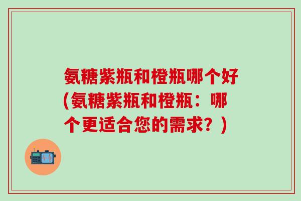 氨糖紫瓶和橙瓶哪个好(氨糖紫瓶和橙瓶：哪个更适合您的需求？)