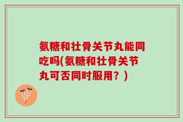 氨糖和壮骨关节丸能同吃吗(氨糖和壮骨关节丸可否同时服用？)