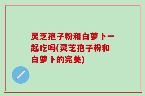 灵芝孢子粉和白萝卜一起吃吗(灵芝孢子粉和白萝卜的完美)