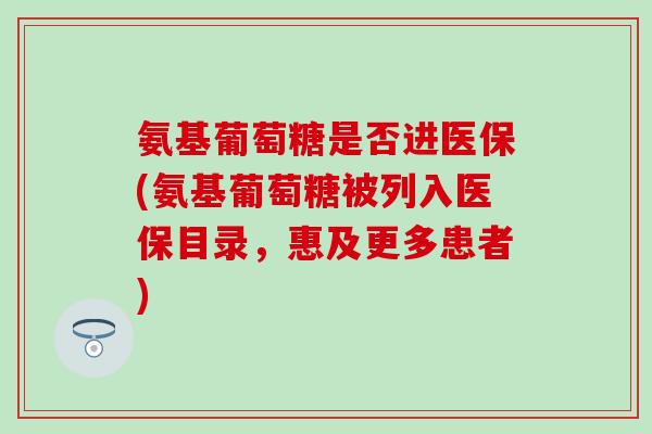 氨基葡萄糖是否进医保(氨基葡萄糖被列入医保目录，惠及更多患者)