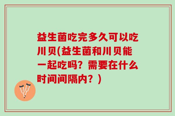 益生菌吃完多久可以吃川贝(益生菌和川贝能一起吃吗？需要在什么时间间隔内？)