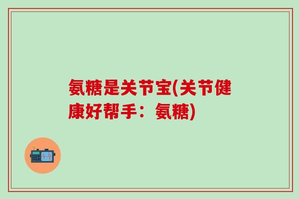 氨糖是关节宝(关节健康好帮手：氨糖)