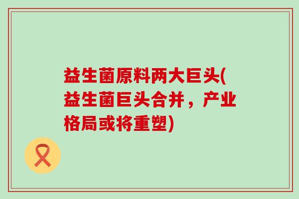 益生菌原料两大巨头(益生菌巨头合并，产业格局或将重塑)