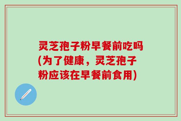 灵芝孢子粉早餐前吃吗(为了健康，灵芝孢子粉应该在早餐前食用)