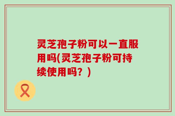 灵芝孢子粉可以一直服用吗(灵芝孢子粉可持续使用吗？)