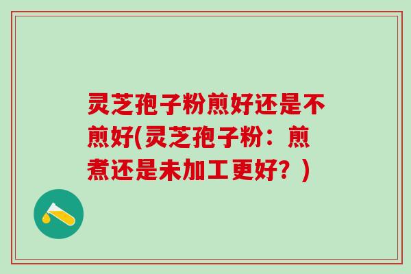 灵芝孢子粉煎好还是不煎好(灵芝孢子粉：煎煮还是未加工更好？)