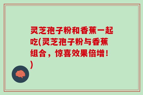 灵芝孢子粉和香蕉一起吃(灵芝孢子粉与香蕉组合，惊喜效果倍增！)