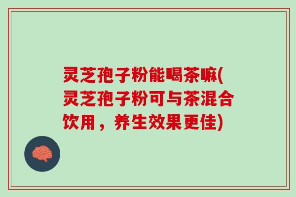 灵芝孢子粉能喝茶嘛(灵芝孢子粉可与茶混合饮用，养生效果更佳)
