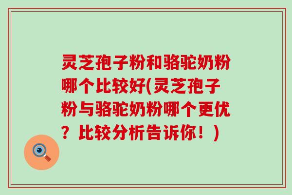 灵芝孢子粉和骆驼奶粉哪个比较好(灵芝孢子粉与骆驼奶粉哪个更优？比较分析告诉你！)