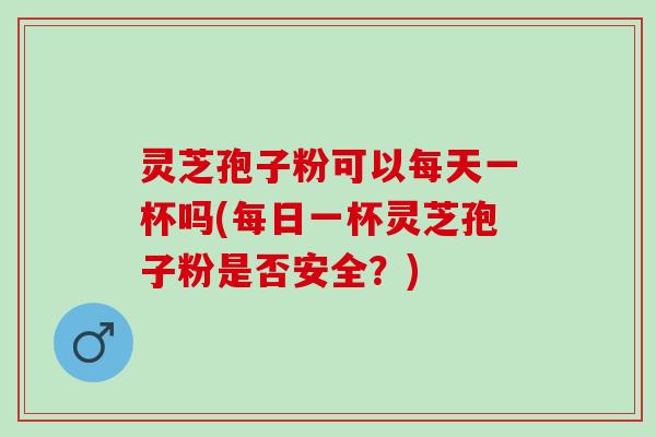 灵芝孢子粉可以每天一杯吗(每日一杯灵芝孢子粉是否安全？)