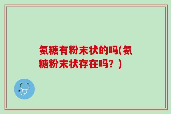 氨糖有粉末状的吗(氨糖粉末状存在吗？)