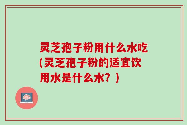 灵芝孢子粉用什么水吃(灵芝孢子粉的适宜饮用水是什么水？)