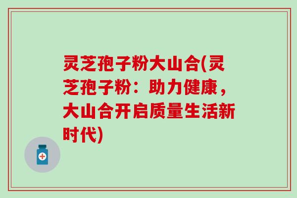 灵芝孢子粉大山合(灵芝孢子粉：助力健康，大山合开启质量生活新时代)