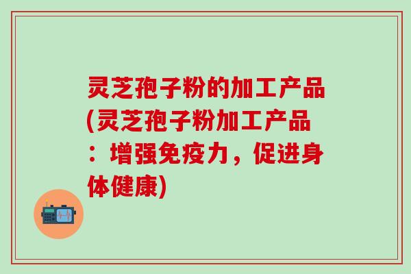 灵芝孢子粉的加工产品(灵芝孢子粉加工产品：增强免疫力，促进身体健康)