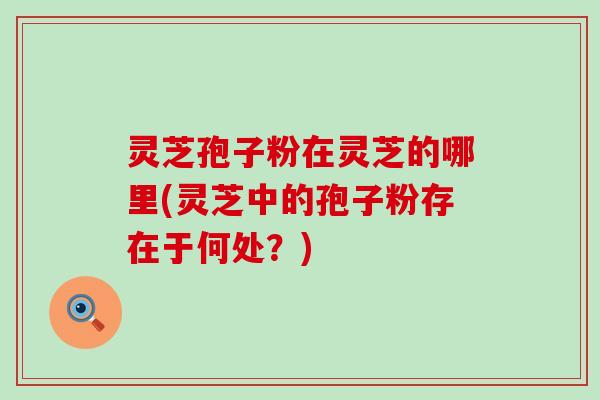灵芝孢子粉在灵芝的哪里(灵芝中的孢子粉存在于何处？)