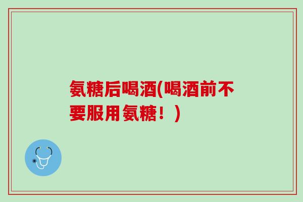 氨糖后喝酒(喝酒前不要服用氨糖！)